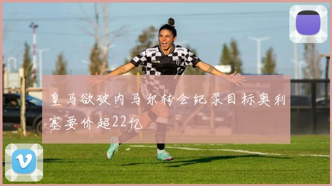 皇马欲破内马尔转会纪录目标奥利塞要价超22亿