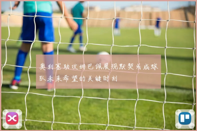 奥利塞助攻姆巴佩展现默契或成球队未来希望的关键时刻