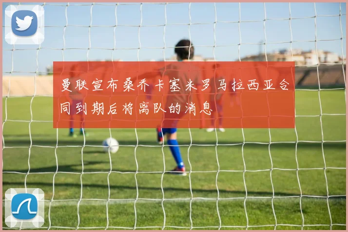 曼联宣布桑乔卡塞米罗马拉西亚合同到期后将离队的消息