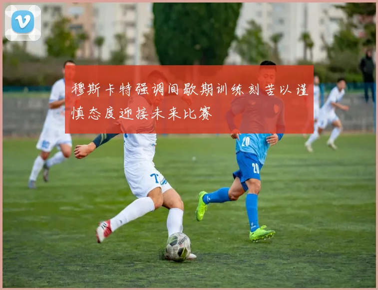 穆斯卡特强调间歇期训练刻苦以谨慎态度迎接未来比赛