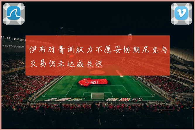 伊布对青训权力不愿妥协朗尼克与交易仍未达成共识