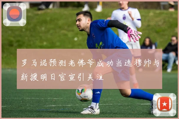 罗马诺预测老佛爷成功当选穆帅与新援明日官宣引关注