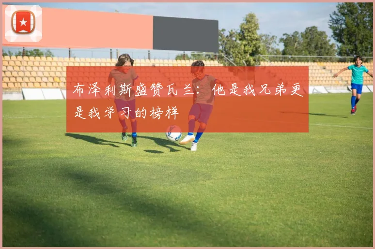 布泽利斯盛赞瓦兰：他是我兄弟更是我学习的榜样