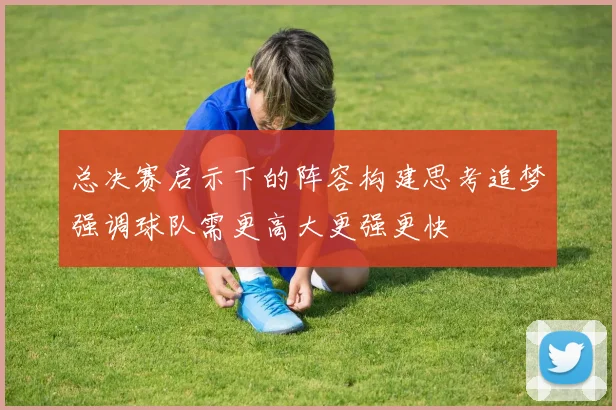 总决赛启示下的阵容构建思考追梦强调球队需更高大更强更快