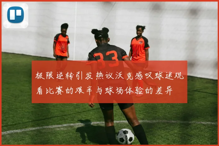 极限逆转引发热议沃克感叹球迷观看比赛的艰辛与球场体验的差异