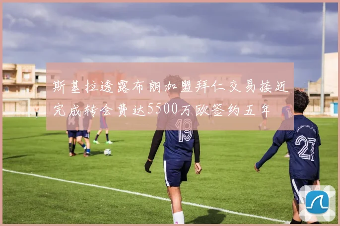 斯基拉透露布朗加盟拜仁交易接近完成转会费达5500万欧签约五年